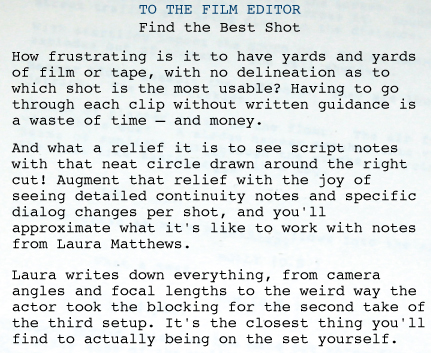 SCRIPT SUPERVISOR AND CONTINUITY: FILM EDITOR   TO THE FILM EDITOR Find the Best Shot How frustrating is it to have yards and yards of film or tape, with no delineation as to which shot is the most usable? Having to go through each clip without written guidance is a waste of time—and money.  And what a relief it is to see script notes with that neat circle drawn around the right cut! Augment that relief with the joy of seeing detailed continuity notes and specific dialog changes per shot, and you'll approximate what it's like to work with notes from Laura Matthews. Laura writes down everything, from camera angles and focal lengths to the weird way the actor took the blocking for the second take of the third setup. It's the closest thing you'll find to actually being on the set yourself. 